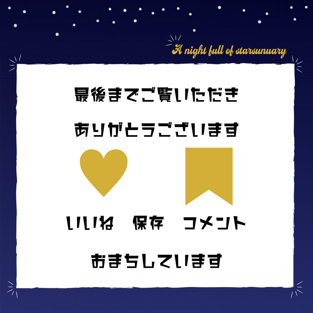 金色の手書き風文字で右上に英語でa night full of starsとかかれ
背景は夜空をイメージした濃紺で、上部に白い星が散りばめられている。
中央に空白の白の四角い枠が書いてあり、「最後までご覧いただきありがとうございます」中央にハートとしおりマーク、「いいね　保存　コメントおまちしています」の文字。
サイズ2000×2000px
JPEG
SNS投稿に統一したデザインを。