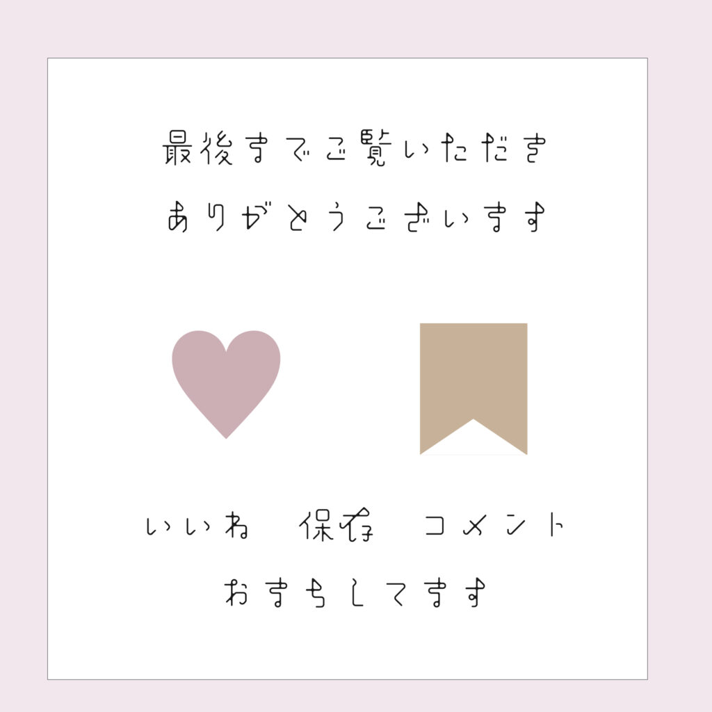 白い背景にスモークピンクの枠線がついたデザイン。
中央に『最後までご覧いただきありがとうございます』『いいね 保存 コメント おすもしてます』という日本語のメッセージが丸みのあるフォントで書かれている。
中央左側にピンクのハート、右側にベージュのブックマークのアイコンが配置されている。
カレンダーや背景と統一感を出すことができるＳＮＳ用の背景素材
サイズ2000×2000PX
JPEG