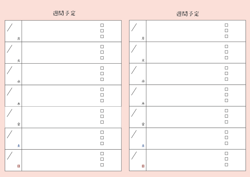 週間予定表
背景ピンク　文字と枠は黒
予定表の上中央に「週間予定」
字体はADSそよ風
土曜日文字は青　日曜日文字は赤
A4サイズで縦に２週間分記入できる
各表の左側枠に月日を書く斜め線と下側に曜日を3文字の英語で記入
右側の枠は空欄と枠の後ろ1/4のところに３つの四角を縦に配置してチェックリストやTodoリストに使えるようになっている。
A4サイズ
PDF形式
フリー素材