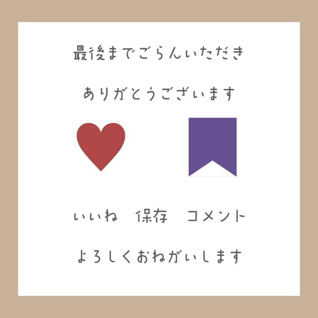 温かみのあるベージュの枠に、シンプルな手書き風のフォントで「最後までご覧いただきありがとうございます。いいね、保存、コメント、よろしくお願いします」と書かれたサンクスページ。中央には赤いハート(いいね)と紫のリボン(保存)のアイコンが並んでいます。
A minimalist thank-you slide for Instagram with a warm beige border. It features hand-written style text in Japanese that says "Thank you for watching until the end." Below, there are icons for a red heart (Like) and a purple ribbon (Save), with a call to action asking users to like, save, and comment.