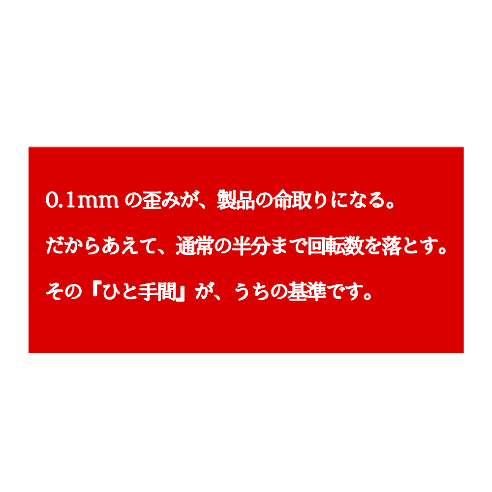 白背景の中央に赤い長方形が配置され、その中に「0.1mmの歪みが、製品の命取りになる。だからあえて、通常の半分まで回転数を落とす。その『ひと手間』が、うちの基準です。」という白い文字が書かれている。
