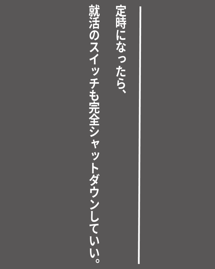 グレーの背景に白い縦書きの文字で「定時になったら、就活のスイッチも完全シャットダウンしていい。」とデザインされた、就活生を応援する製造業視点のオリジナル造語名言の画像素材。
