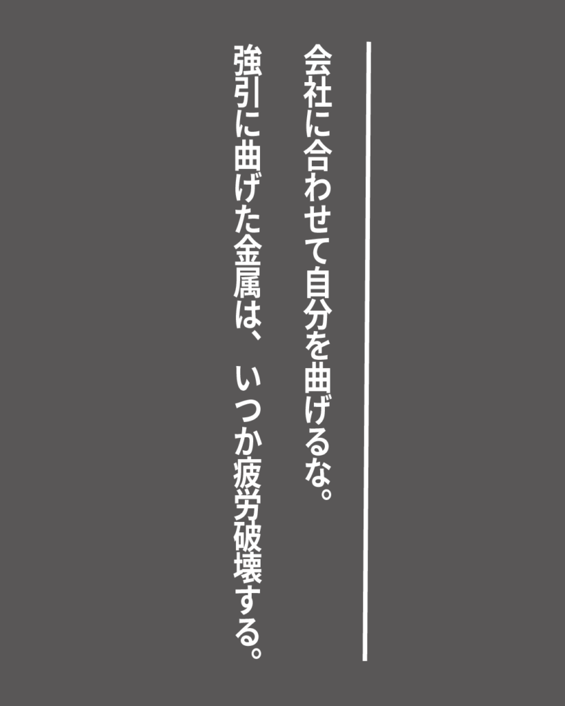 グレーの背景に白い縦書きの文字で「会社に合わせて自分を曲げるな。強引に曲げた金属は、いつか疲労破壊する。」とデザインされた、就活生を応援する製造業視点のオリジナル造語名言の画像素材。
