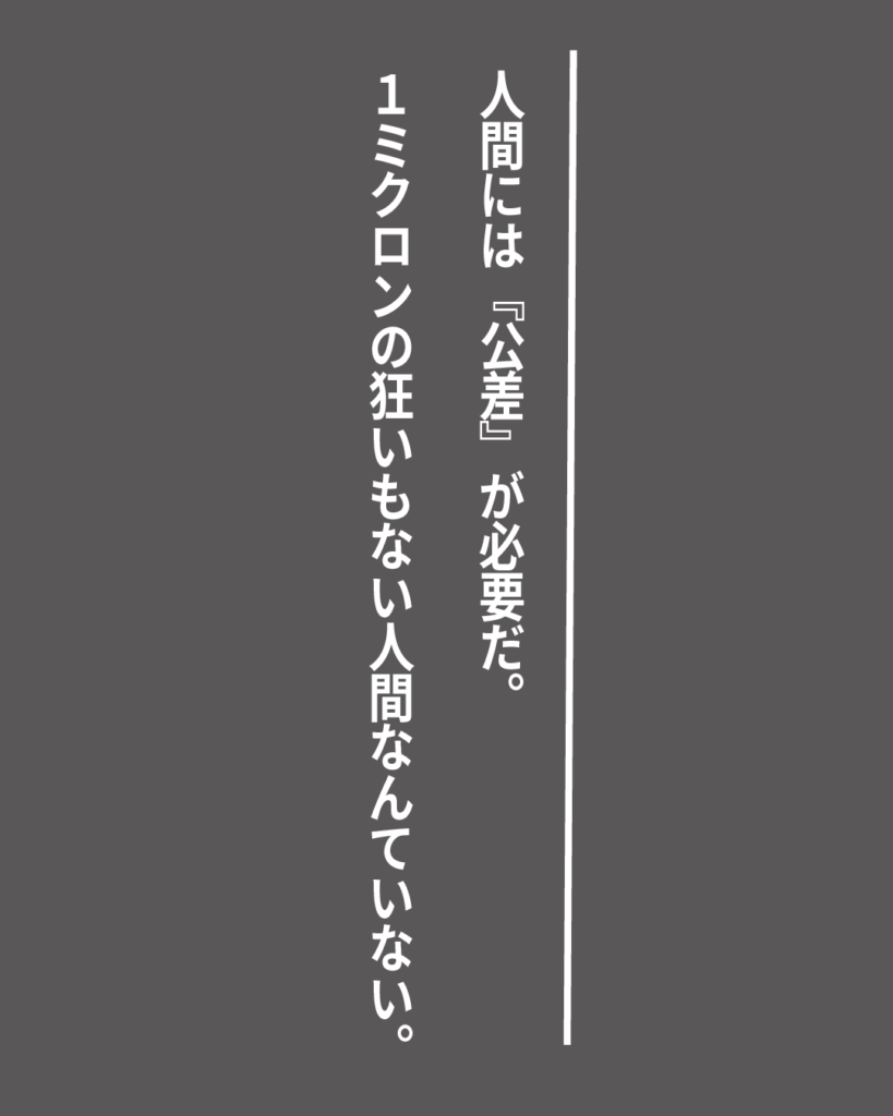 グレーの背景に白い縦書きの文字で「人間には『公差』が必要だ。1ミクロンの狂いもない人間なんていない。」とデザインされた、就活生を応援する製造業視点のオリジナル造語名言の画像素材。
