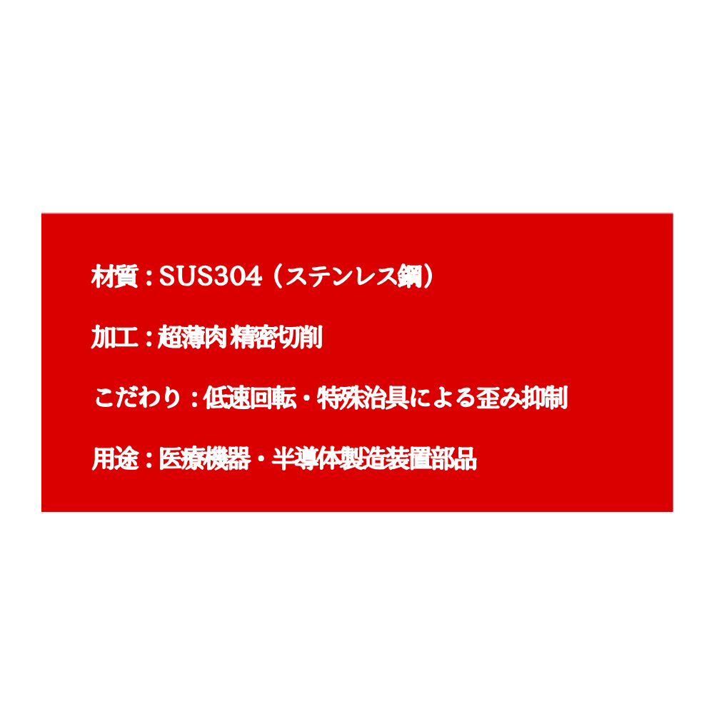 白背景の中央に赤い長方形が配置され、その中に「材質：SUS304（ステンレス鋼） 加工：極薄肉精密切削 こだわり：低速回転・特殊治具による歪み抑制 用途：医療機器・半導体製造装置部品」という白い仕様テキストが書かれている。
