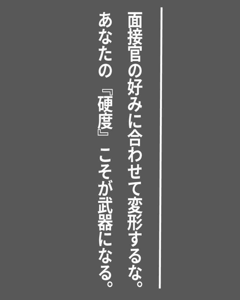 グレーの背景に白い縦書きの文字で「面接官の好みに合わせて変形するな。あなたの『硬度』こそが武器になる。」とデザインされた、就活生を応援する製造業視点のオリジナル造語名言の画像素材。
