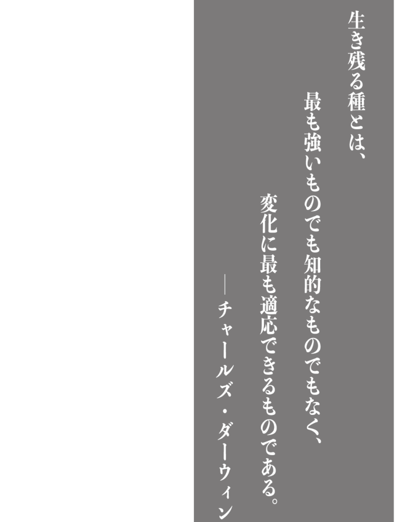 グレーの背景に白い縦書きの文字で「生き残る種とは、最も強いものでも知的なものでもなく、変化に最も適応できるものである。——チャールズ・ダーウィン」とデザインされた、製造業やものづくりのブランディングに使える名言の画像素材。
