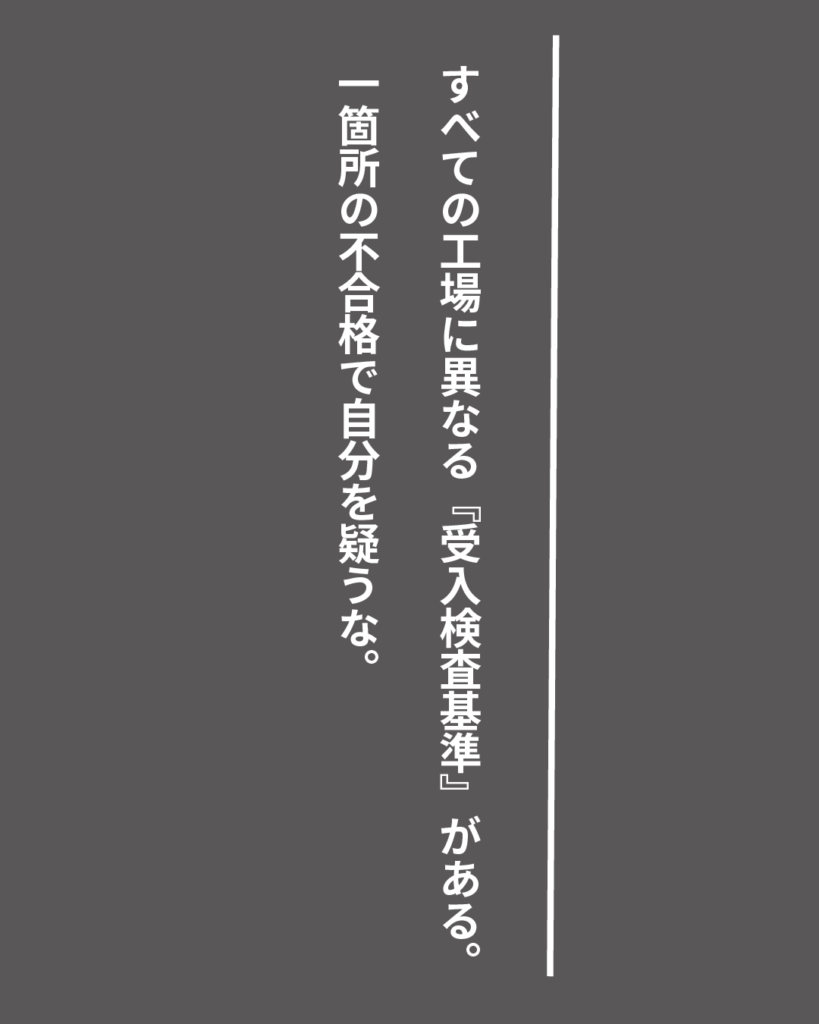 グレーの背景に白い縦書きの文字で「すべての工場に異なる『受入検査基準』がある。一箇所の不合格で自分を疑うな。」とデザインされた、就活生を応援する製造業視点のオリジナル造語名言の画像素材。
