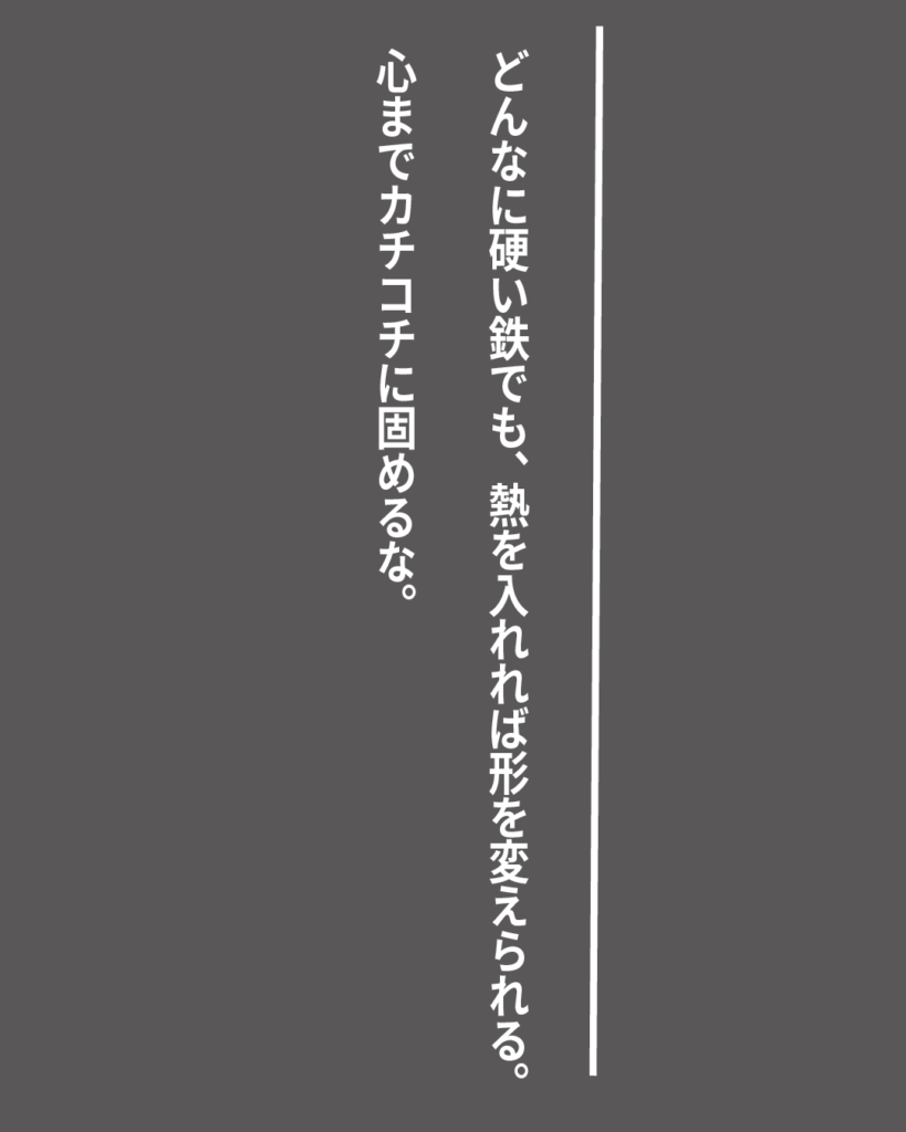 グレーの背景に白い縦書きの文字で「どんなに硬い鉄でも、熱を入れれば形を変えられる。心までカチコチに固めるな。」とデザインされた、就活生を応援する製造業視点のオリジナル造語名言の画像素材。
