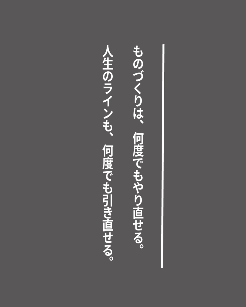 グレーの背景に白い縦書きの文字で「ものづくりは、何度でもやり直せる。人生のラインも、何度でも引き直せる。」とデザインされた、就活生を応援する製造業視点のオリジナル造語名言の画像素材。
