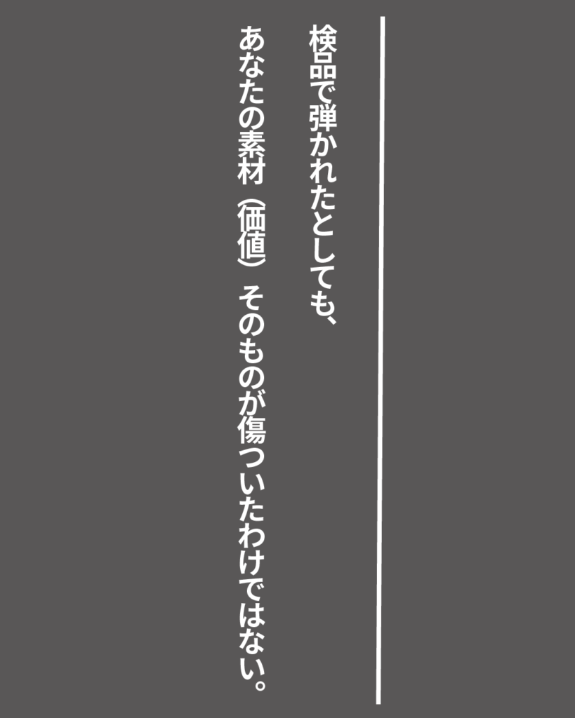 グレーの背景に白い縦書きの文字で「検品で弾かれたとしても、あなたの素材（価値）そのものが傷ついたわけではない。」とデザインされた、就活生を応援する製造業視点のオリジナル造語名言の画像素材。
